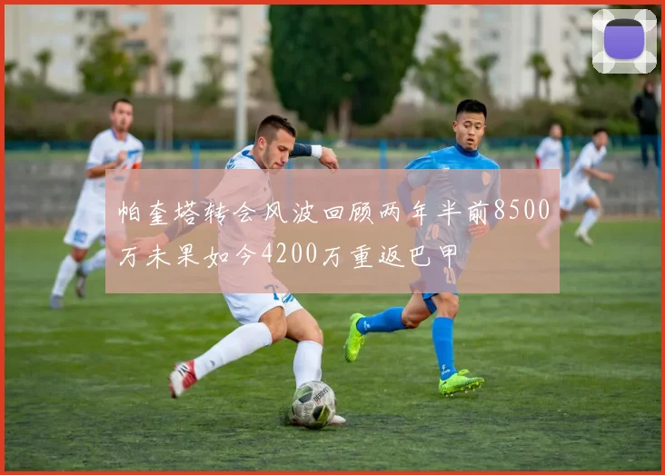 帕奎塔转会风波回顾两年半前8500万未果如今4200万重返巴甲