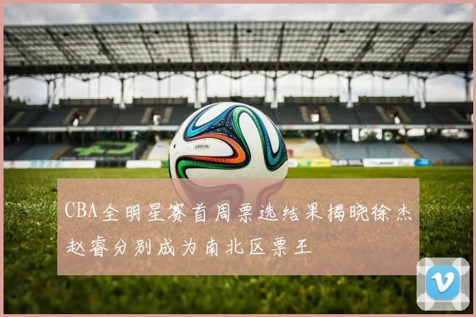 CBA全明星赛首周票选结果揭晓徐杰赵睿分别成为南北区票王