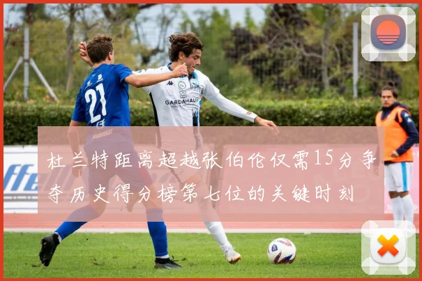 杜兰特距离超越张伯伦仅需15分争夺历史得分榜第七位的关键时刻