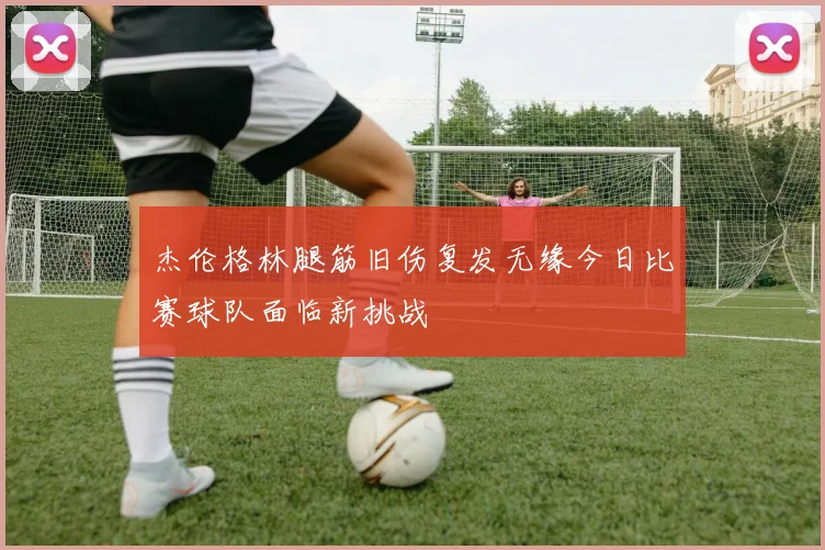 杰伦格林腿筋旧伤复发无缘今日比赛球队面临新挑战