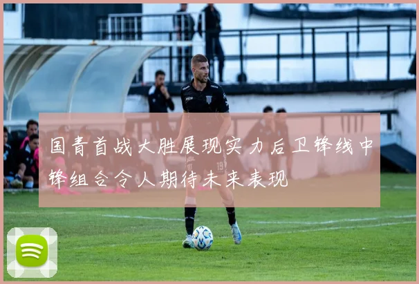 国青首战大胜展现实力后卫锋线中锋组合令人期待未来表现