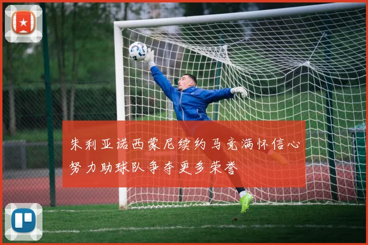朱利亚诺西蒙尼续约马竞满怀信心努力助球队争夺更多荣誉