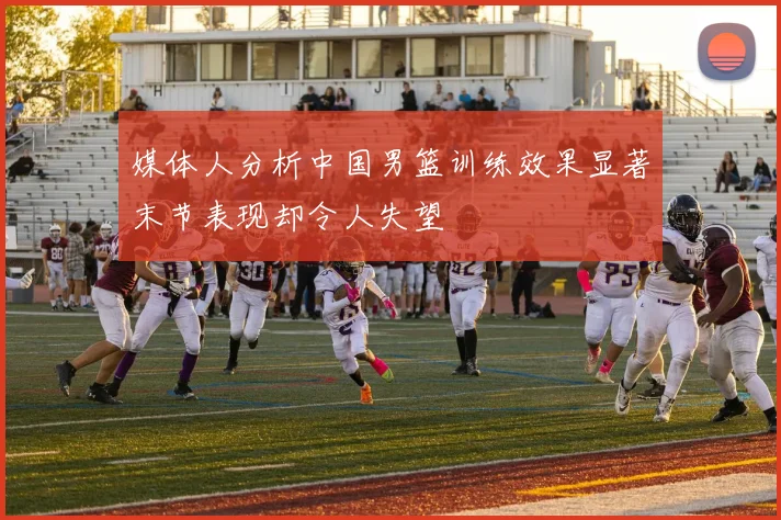 媒体人分析中国男篮训练效果显著末节表现却令人失望