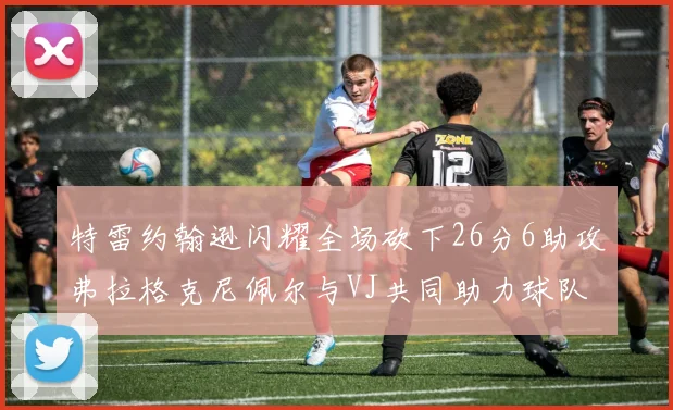特雷约翰逊闪耀全场砍下26分6助攻弗拉格克尼佩尔与VJ共同助力球队表现出色