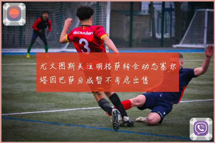 尤文图斯关注明格萨转会动态塞尔塔因巴萨分成暂不考虑出售