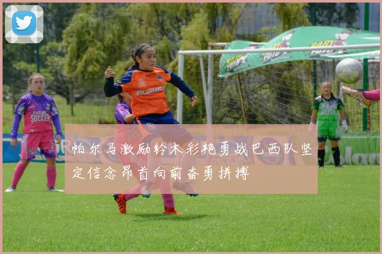 帕尔马激励铃木彩艳勇战巴西队坚定信念昂首向前奋勇拼搏