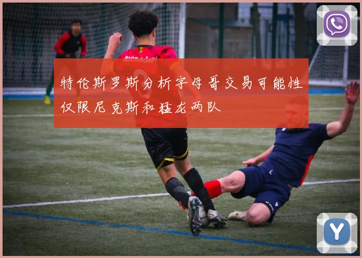 特伦斯罗斯分析字母哥交易可能性仅限尼克斯和猛龙两队