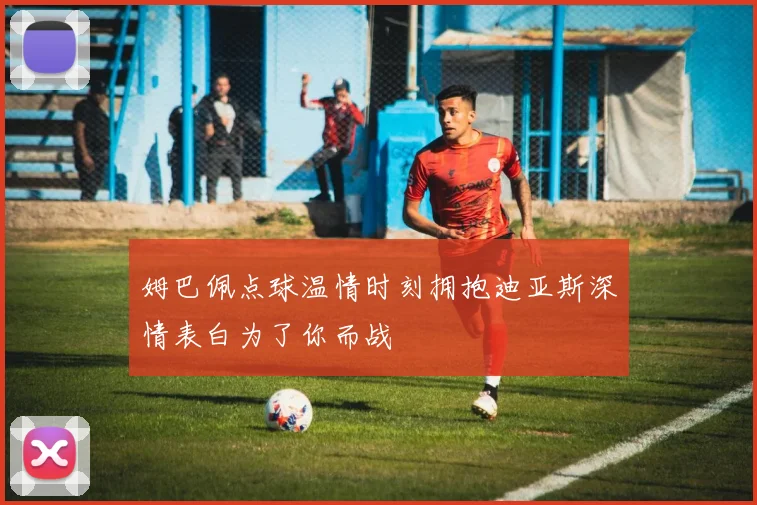 姆巴佩点球温情时刻拥抱迪亚斯深情表白为了你而战