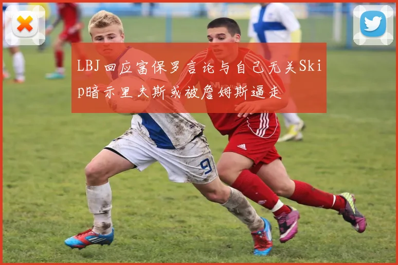 LBJ回应富保罗言论与自己无关Skip暗示里夫斯或被詹姆斯逼走