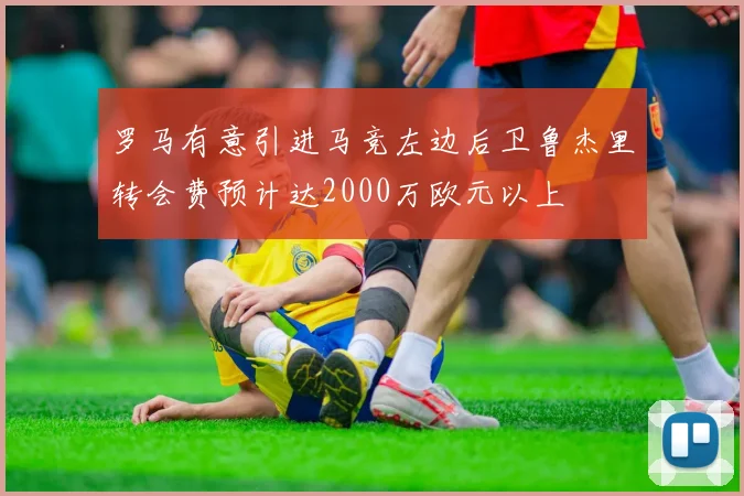 罗马有意引进马竞左边后卫鲁杰里转会费预计达2000万欧元以上