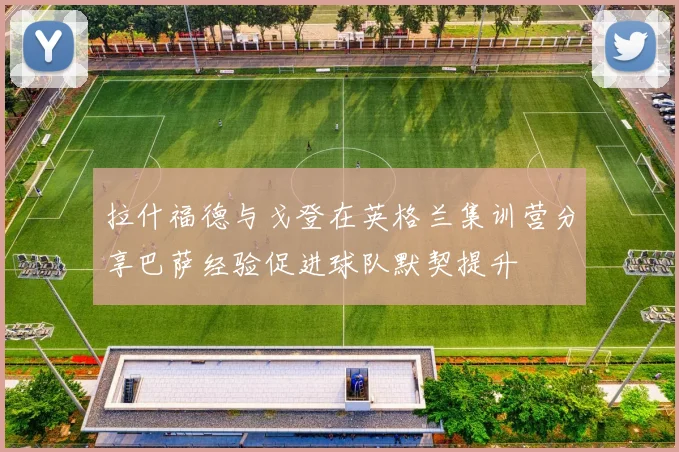 拉什福德与戈登在英格兰集训营分享巴萨经验促进球队默契提升