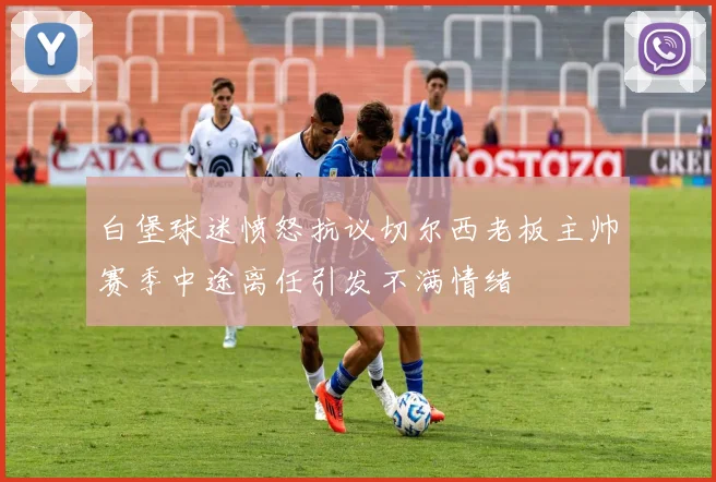 白堡球迷愤怒抗议切尔西老板主帅赛季中途离任引发不满情绪